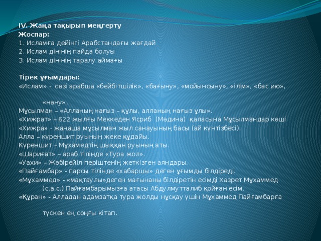 IV. Жаңа тақырып меңгерту Жоспар: 1. Исламға дейінгі Арабстандағы жағдай 2. Ислам дінінің пайда болуы 3. Ислам дінінің таралу аймағы   Тірек ұғымдары: «Ислам» - сөзі арабша «бейбітшілік», «бағыну», «мойынсыну», «ілім», «бас ию»,  «нану». Мұсылман – «Алланың нағыз – құлы, алланың нағыз ұлы». «Хижрат» – 622 жылғы Меккеден Ясриб (Мәдина) қаласына Мұсылмандар көші «Хижра» - жаңаша мұсылман жыл санауының басы (ай күнтізбесі). Алла – күреншит руының жеке құдайы. Күреншит – Мұхамедтің шыққан руының аты. «Шариғат» – араб тілінде «Тура жол». «Уахи» – Жәбірейіл періштенің жеткізген аяндары. «Пайғамбар» - парсы тілінде «хабаршы» деген ұғымды білдіреді. «Мұхаммед» - «мақтаулы»деген мағынаны білдіретін есімді Хазрет Мұхаммед  (с.а.с.) Пайғамбарымызға атасы Абдулмутталиб қойған есім. «Құран» - Алладан адамзатқа тура жолды нұсқау үшін Мұхаммед Пайғамбарға  түскен ең соңғы кітап.