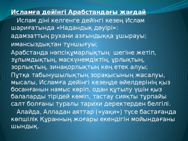 Исламға дейінгі Арабстандағы жағдай  Ислам діні келгенге дейінгі кезең Ислам шариғатында «Надандық дәуірі»: адамзаттың рухани азғындыққа ұшырауы; имансыздықтан тұншығуы; Арабстанда нәпсіқұмарлықтың шегіне жетіп, зұлымдықтың, маскүнемдіктің, ұрлықтың, зорлықтың, зинақорлықтың кең етек алуы; Пұтқа табынушылықтың зорақысының жасалуы, мысалы, Исламға дейінгі кезеңде әйелдерінің қыз босанғанын намыс көріп, одан құтылу үшін қыз балаларды тірідей көміп, тастау сияқты тұрпайы салт болғаны туралы тарихи деректерден белгілі.  Алайда, Алладан аяттар («уақи») түсе бастағанда көпшілік Құранның жоғары екендігін мойындағаны шындық.