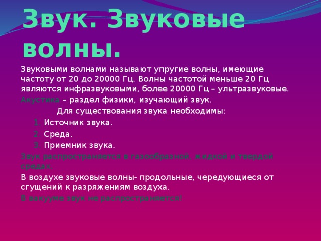 Звук. Звуковые волны. Звуковыми волнами называют упругие волны, имеющие частоту от 20 до 20000 Гц. Волны частотой меньше 20 Гц являются инфразвуковыми, более 20000 Гц – ультразвуковые. Акустика – раздел физики, изучающий звук.  Для существования звука необходимы:  1. Источник звука.  2. Среда.  3. Приемник звука. Звук распространяется в газообразной, жидкой и твердой средах. В воздухе звуковые волны- продольные, чередующиеся от сгущений к разряжениям воздуха.  В вакууме звук не распространяется!