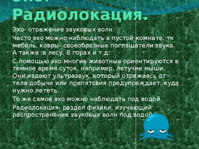 Эхо. Радиолокация. Эхо- отражение звуковых волн. Часто эхо можно наблюдать в пустой комнате, тк мебель, ковры- своеобразные поглащатели звука. А также ,в лесу, В горах и т.д. С помощью эхо многие животные ориентируются в темное время суток, например, летучие мыши. Они издают ультразвук, который отражаясь от тела добычи или припятсвия предупреждает, куда нужно лететь. То же самое эхо можно наблюдать под водой. Радиолокация- раздел физики, изучающий распространение звуковых волн под водой.