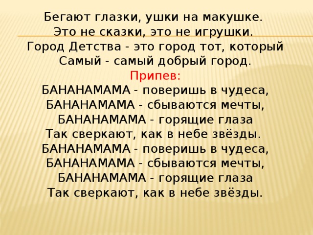 Бегают глазки, ушки на макушке.   Это не сказки, это не игрушки.   Город Детства - это город тот, который  Самый - самый добрый город. Припев:  БАНАНАМАМА - поверишь в чудеса,  БАНАНАМАМА - сбываются мечты,  БАНАНАМАМА - горящие глаза  Так сверкают, как в небе звёзды.   БАНАНАМАМА - поверишь в чудеса,  БАНАНАМАМА - сбываются мечты,  БАНАНАМАМА - горящие глаза  Так сверкают, как в небе звёзды.