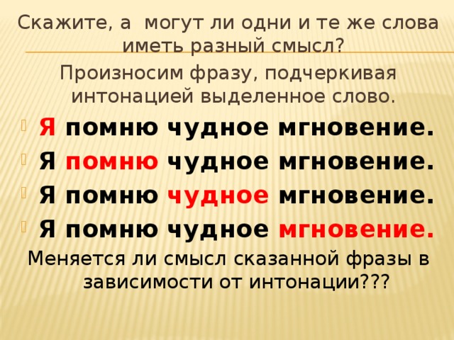 Скажите, а могут ли одни и те же слова иметь разный смысл? Произносим фразу, подчеркивая интонацией выделенное слово. Я  помню чудное мгновение. Я  помню  чудное мгновение. Я помню  чудное  мгновение. Я помню чудное  мгновение. Меняется ли смысл сказанной фразы в зависимости от интонации???