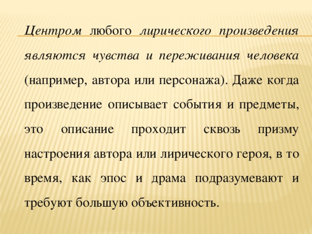 Центром любого лирического произведения являются чувства и переживания человека (например, автора или персонажа). Даже когда произведение описывает события и предметы, это описание проходит сквозь призму настроения автора или лирического героя, в то время, как эпос и драма подразумевают и требуют большую объективность.