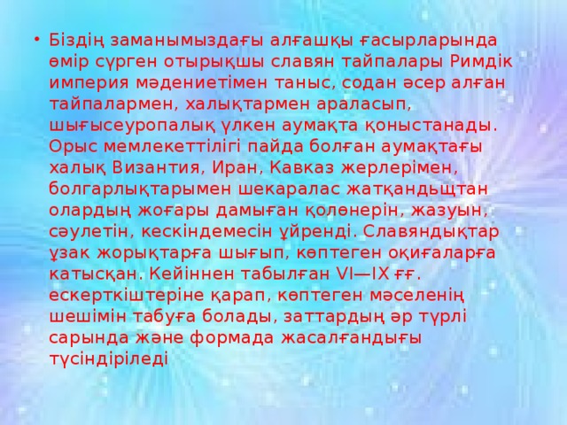 Біздің заманымыздағы алғашқы ғасырларында өмір сүрген отырықшы славян тайпалары Римдік империя мәдениетімен таныс, содан әсер алған тайпалармен, халықтармен араласып, шығысеуропалық үлкен аумақта қоныстанады. Орыс мемлекеттілігі пайда болған аумақтағы халық Византия, Иран, Кавказ жерлерімен, болгарлықтарымен шекаралас жатқандьщтан олардың жоғары дамыған қолөнерін, жазуын, сәулетін, кескіндемесін ұйренді. Славяндықтар ұзак жорықтарға шығып, көптеген оқиғаларға катысқан. Кейіннен табылған VI—IX ғғ. ескерткіштеріне қарап, көптеген мәселенің шешімін табуға болады, заттардың әр түрлі сарында және формада жасалғандығы түсіндіріледі