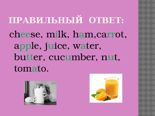 Правильный ответ: ch ee se, m i lk, h a m,ca rr ot, a pp le, j u ice, w a ter, bu tt er, cuc u mber, n u t, tom a to.