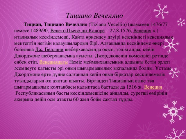 Тициано Вечеллио  Тициан, Тициано Вечеллио  (Tіzіano Vecellіo) (шамамен 1476/77 немесе 1489/90,  Венето , Пьеве-ди-Кадоре  – 27.8.1576,  Венеция  қ.) – италиялық кескіндемеші, Қайта өркендеу дәуірі кезеңіндегі венециялық мектептің негізін қалаушылардың бірі. Алғашында кескіндеме өнері бойынша  Дж. Беллини  шеберханасында оқып, тәлім алды; кейін Джорджоне шеберханасына ауысты. Джорджоненің көмекшісі ретінде еңбек етіп,  Венециядағы  Неміс мейманханасының алдыңғы бетін әрлеп әсемдеуге қатысты әрі оның шығармашылық ықпалында болды. Ұстазы Джорджоне ерте дүние салғаннан кейін оның бірқатар кескіндемелік туындыларын өзі аяқтап шықты. Біртіндеп Тицианның өзіне тән шығармашылық қолтаңбасы қалыптаса бастады да 1516 ж.  Венеция  Республикасының басты кескіндемешісіне айналды, суретші өмірінің ақырына дейін осы атақты 60 жыл бойы сақтап тұрды.