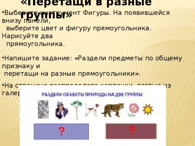 «Перетащи в разные группы» Выберите инструмент Фигуры. На появившейся внизу панели,  выберите цвет и фигуру прямоугольника. Нарисуйте два  прямоугольника. Напишите задание: «Раздели предметы по общему признаку и  перетащи на разные прямоугольники».