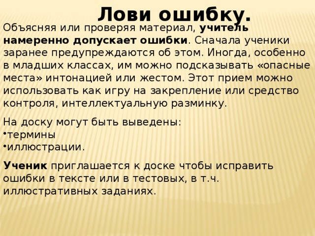 Лови ошибку. Объясняя или проверяя материал, учитель намеренно допускает ошибки . Сначала ученики заранее предупреждаются об этом. Иногда, особенно в младших классах, им можно подсказывать «опасные места» интонацией или жестом. Этот прием можно использовать как игру на закрепление или средство контроля, интеллектуальную разминку. На доску могут быть выведены: термины иллюстрации. Ученик приглашается к доске чтобы исправить ошибки в тексте или в тестовых, в т.ч. иллюстративных заданиях.