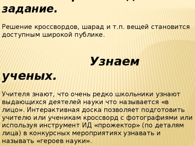 Творческое домашнее задание.  Решение кроссвордов, шарад и т.п. вещей становится доступным широкой публике.  Узнаем ученых.  Учителя знают, что очень редко школьники узнают выдающихся деятелей науки что называется «в лицо». Интерактивная доска позволяет подготовить учителю или ученикам кроссворд с фотографиями или используя инструмент ИД «прожектор» (по деталям лица) в конкурсных мероприятиях узнавать и называть «героев науки».