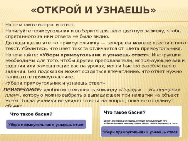 «Открой и узнаешь» Напечатайте вопрос и ответ. Нарисуйте прямоугольник и выберите для него цветную заливку, чтобы спрятанного за ним ответа не было видно. Дважды щелкните по прямоугольнику — теперь вы можете внести в него текст. Убедитесь, что цвет текста отличается от цвета прямоугольника. Напечатайте: «Убери прямоугольник и узнаешь ответ» . Инструкции необходимы для того, чтобы другие преподаватели, использующие ваши задания или замещающие вас на уроках, могли быстро разобраться в задании. Без подсказки может создаться впечатление, что ответ нужно написать в прямоугольнике. «Убери прямоугольник и узнаешь ответ»  ПРИМЕЧАНИЕ: удобно использовать команду «Порядок — На передний план» , которую можно выбрать в выпадающем при нажатии на объект меню. Тогда ученики не увидят ответа на вопрос, пока не отодвинут объект.