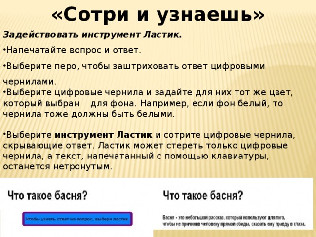 «Сотри и узнаешь» Задействовать инструмент Ластик. Напечатайте вопрос и ответ. Выберите перо, чтобы заштриховать ответ цифровыми чернилами. Выберите цифровые чернила и задайте для них тот же цвет, который выбран для фона. Например, если фон белый, то чернила тоже должны быть белыми. Выберите инструмент Ластик и сотрите цифровые чернила, скрывающие ответ. Ластик может стереть только цифровые чернила, а текст, напечатанный с помощью клавиатуры, останется нетронутым. СОВЕТ: вы можете написать подсказку для учителя и ученика, где укажете, что для того, чтобы узнать ответ на вопрос, нужно применить Ластик.