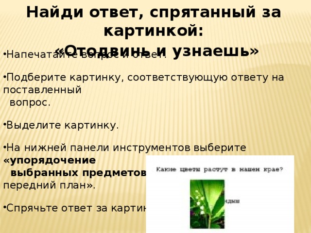 Найди ответ, спрятанный за картинкой:  «Отодвинь и узнаешь» Напечатайте вопрос и ответ. Подберите картинку, соответствующую ответу на поставленный  вопрос. Выделите картинку. На нижней панели инструментов выберите «упорядочение  выбранных предметов» → в списке выбрать «на передний план».