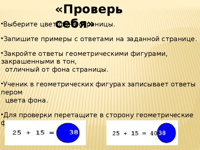 «Проверь себя» Выберите цвет фона страницы. Запишите примеры с ответами на заданной странице. Закройте ответы геометрическими фигурами, закрашенными в тон,  отличный от фона страницы. Ученик в геометрических фигурах записывает ответы пером  цвета фона. Для проверки перетащите в сторону геометрические фигуры и  сравните ответы.