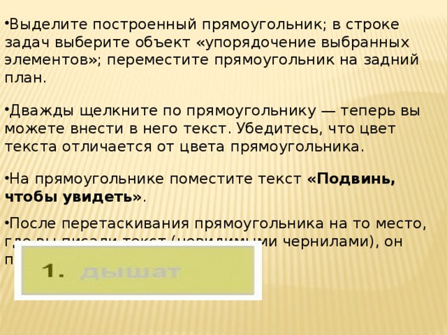 Выделите построенный прямоугольник; в строке задач выберите объект «упорядочение выбранных элементов»; переместите прямоугольник на задний план. Дважды щелкните по прямоугольнику — теперь вы можете внести в него текст. Убедитесь, что цвет текста отличается от цвета прямоугольника. На прямоугольнике поместите текст «Подвинь, чтобы увидеть» . После перетаскивания прямоугольника на то место, где вы писали текст (невидимыми чернилами), он проявится.