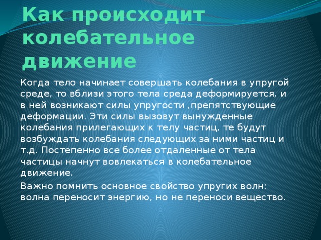 Как происходит колебательное движение Когда тело начинает совершать колебания в упругой среде, то вблизи этого тела среда деформируется, и в ней возникают силы упругости ,препятствующие деформации. Эти силы вызовут вынужденные колебания прилегающих к телу частиц, те будут возбуждать колебания следующих за ними частиц и т.д. Постепенно все более отдаленные от тела частицы начнут вовлекаться в колебательное движение. Важно помнить основное свойство упругих волн: волна переносит энергию, но не переноси вещество.