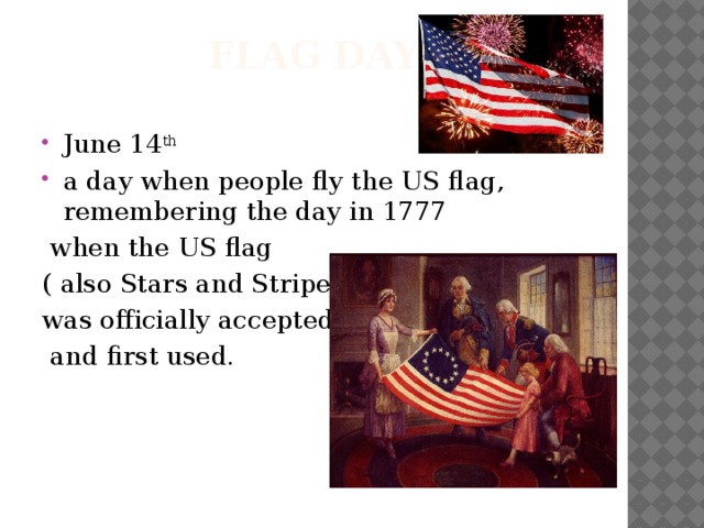 Flag Day June 14 th a day when people fly the US flag, remembering the day in 1777  when the US flag ( also Stars and Stripes) was officially accepted  and first used.