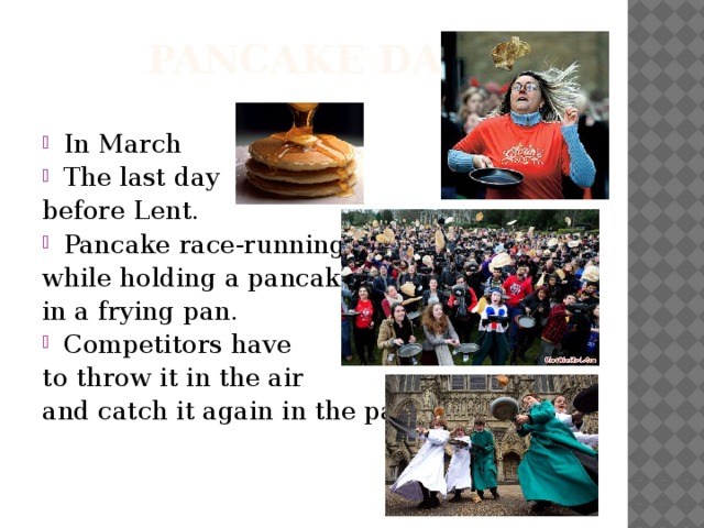 Pancake Day In March The last day before Lent. Pancake race-running while holding a pancake in a frying pan. Competitors have to throw it in the air and catch it again in the pan.