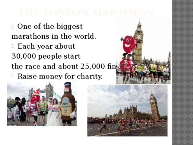 The London Marathon One of the biggest marathons in the world. Each year about 30,000 people start the race and about 25,000 finish.