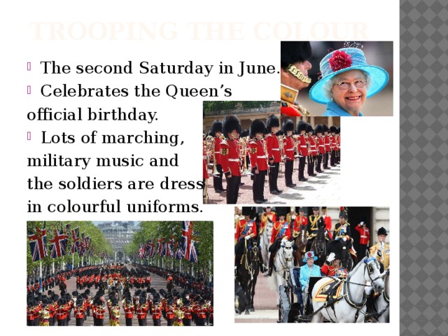 Trooping The Colour The second Saturday in June. Celebrates the Queen’s official birthday. Lots of marching, military music and the soldiers are dressed in colourful uniforms.