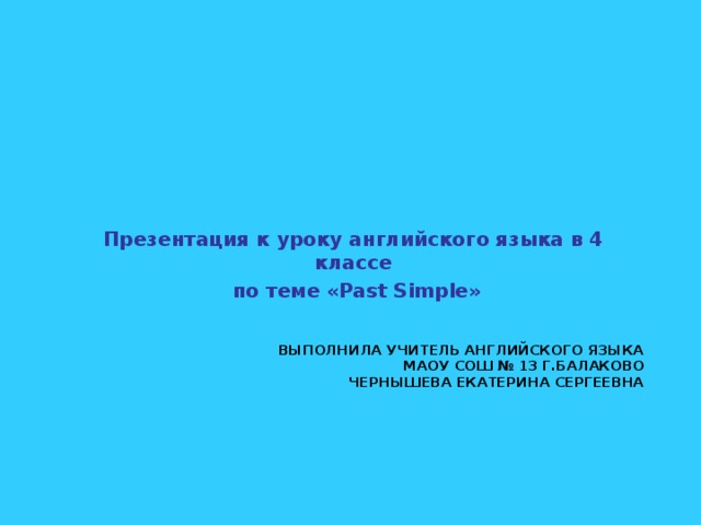 Презентация к уроку английского языка в 4 классе  по теме « Past Simple »   ВЫПОЛНИЛА УЧИТЕЛЬ АНГЛИЙСКОГО ЯЗЫКА  МАОУ СОШ № 13 Г.БАЛАКОВО  ЧЕРНЫШЕВА ЕКАТЕРИНА СЕРГЕЕВНА