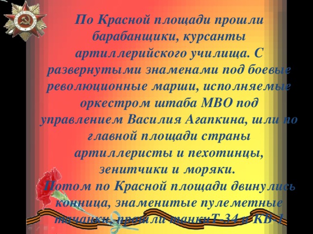 По Красной площади прошли барабанщики, курсанты артиллерийского училища. С развернутыми знаменами под боевые революционные марши, исполняемые оркестром штаба МВО под управлением Василия Агапкина, шли по главной площади страны артиллеристы и пехотинцы, зенитчики и моряки. Потом по Красной площади двинулись конница, знаменитые пулеметные тачанки, прошли танкиТ-34 и КВ-1