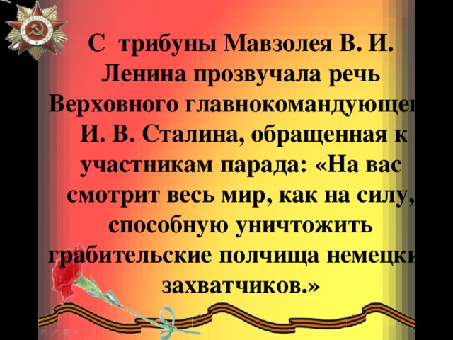 С трибуны Мавзолея В. И. Ленина прозвучала речь Верховного главнокомандующего  И. В. Сталина, обращенная к участникам парада: «На вас смотрит весь мир, как на силу, способную уничтожить грабительские полчища немецких захватчиков.»