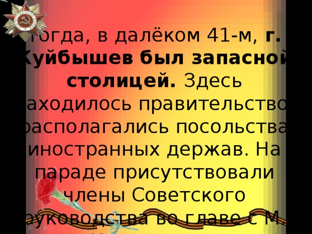 Тогда, в далёком 41-м,  г. Куйбышев был запасной столицей.  Здесь находилось правительство, располагались посольства иностранных держав. На параде присутствовали члены Советского руководства во главе с М. Калининым. 