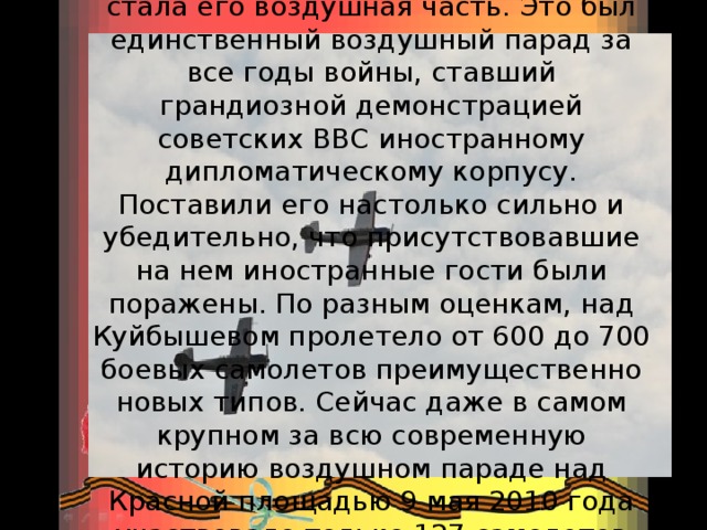 Украшением парада в Куйбышеве стала его воздушная часть. Это был единственный воздушный парад за все годы войны, ставший грандиозной демонстрацией советских ВВС иностранному дипломатическому корпусу. Поставили его настолько сильно и убедительно, что присутствовавшие на нем иностранные гости были поражены. По разным оценкам, над Куйбышевом пролетело от 600 до 700 боевых самолетов преимущественно новых типов. Сейчас даже в самом крупном за всю современную историю воздушном параде над Красной площадью 9 мая 2010 года участвовало только 127 самолетов