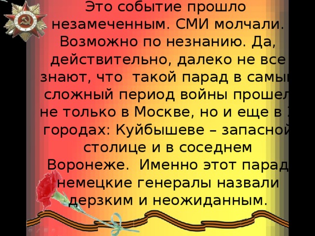 Это событие прошло  незамеченным. СМИ молчали. Возможно по незнанию. Да, действительно, далеко не все знают, что  такой парад в самый сложный период войны прошел не только в Москве, но и еще в 2 городах: Куйбышеве – запасной столице и в соседнем Воронеже.  Именно этот парад немецкие генералы назвали дерзким и неожиданным.