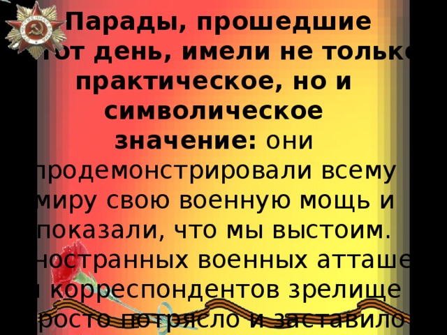   Парады, прошедшие  в тот день, имели не только практическое, но и символическое значение:  они продемонстрировали всему миру свою военную мощь и показали, что мы выстоим. Иностранных военных атташе и корреспондентов зрелище просто потрясло и заставило поверить, что СССР не сломлен.