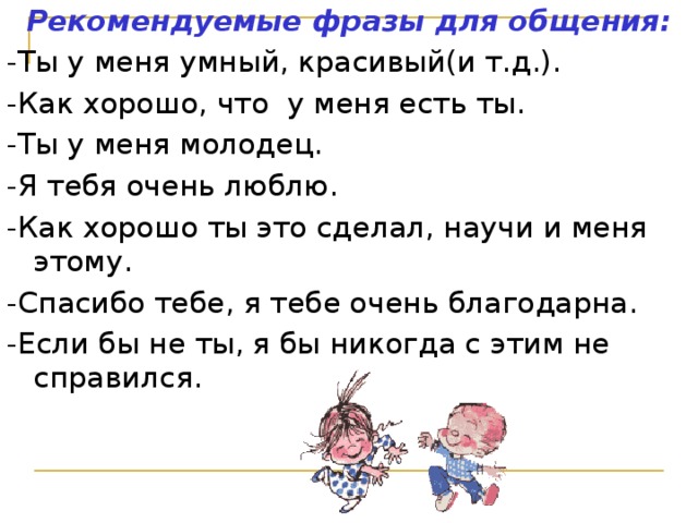 Рекомендуемые фразы для общения: -Ты у меня умный, красивый(и т.д.). -Как хорошо, что у меня есть ты. -Ты у меня молодец. -Я тебя очень люблю. -Как хорошо ты это сделал, научи и меня этому. -Спасибо тебе, я тебе очень благодарна. -Если бы не ты, я бы никогда с этим не справился.