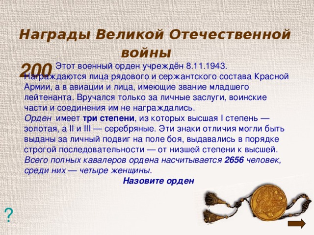 Награды Великой Отечественной  войны   200    Этот военный орден учреждён 8.11.1943. Награждаются лица рядового и сержантского состава Красной Армии, а в авиации и лица, имеющие звание младшего лейтенанта. Вручался только за личные заслуги, воинские части и соединения им не награждались. Орден имеет три степени , из которых высшая I степень — золотая, а II и III — серебряные. Эти знаки отличия могли быть выданы за личный подвиг на поле боя, выдавались в порядке строгой последовательности — от низшей степени к высшей. Всего полных кавалеров ордена насчитывается 2656 человек, среди них — четыре женщины. Назовите орден ?