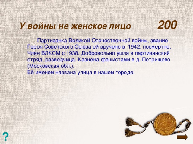 У войны не женское лицо  200    Партизанка Великой Отечественной войны, звание Героя Советского Союза ей вручено в 1942, посмертно. Член ВЛКСМ с 1938. Добровольно ушла в партизанский отряд, разведчица. Казнена фашистами в д. Петрищево (Московская обл.). Её именем названа улица в нашем городе. ?