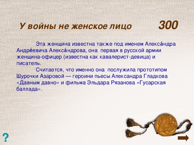 У войны не женское лицо  300    Эта женщина известна также под именем Алекса́ндра Андре́евича Алекса́ндрова, она первая в русской армии женщина-офицер (известна как кавалерист-девица) и писатель.  Считается, что именно она послужила прототипом Шурочки Азаровой — героини пьесы Александра Гладкова «Давным давно» и фильма Эльдара Рязанова «Гусарская баллада». ?