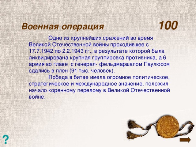 Военная операция  100    Одно из крупнейших сражений во время Великой Отечественной войны проходившее с 17.7.1942 по 2.2.1943 гг., в результате которой была ликвидирована крупная группировка противника, а 6 армия во главе с генерал- фельдмаршалом Паулюсом сдались в плен (91 тыс. человек).  Победа в битве имела огромное политическое, стратегическое и международное значение, положил начало коренному перелому в Великой Отечественной войне. ?