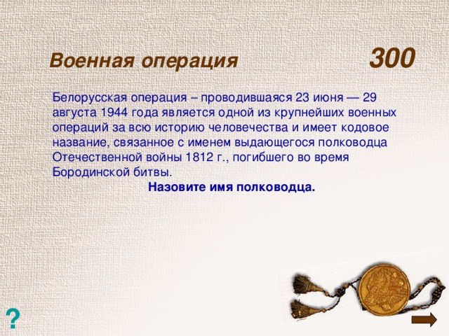 Военная операция  300   Белорусская операция – проводившаяся 23 июня — 29 августа 1944 года является одной из крупнейших военных операций за всю историю человечества и имеет кодовое название, связанное с именем выдающегося полководца Отечественной войны 1812 г., погибшего во время Бородинской битвы. Назовите имя полководца. ?