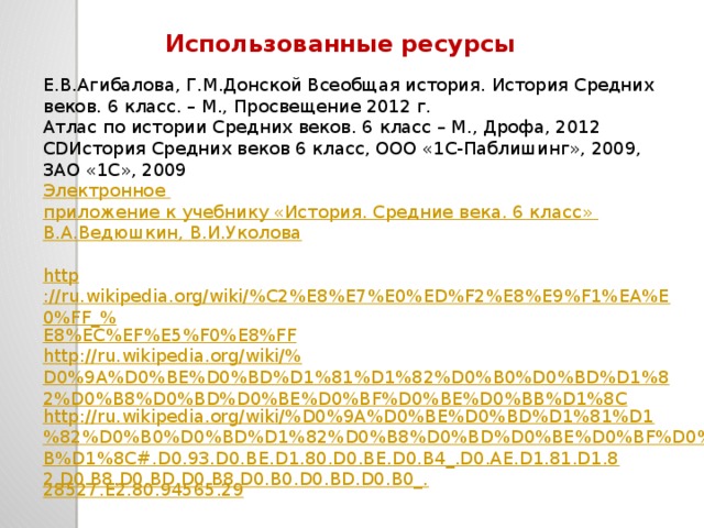 Использованные ресурсы Е.В.Агибалова, Г.М.Донской Всеобщая история. История Средних веков. 6 класс. – М., Просвещение 2012 г. Атлас по истории Средних веков. 6 класс – М., Дрофа, 2012 CDИстория Средних веков 6 класс, ООО «1С-Паблишинг», 2009, ЗАО «1С», 2009 Электронное приложение к учебнику «История. Средние века. 6 класс» В.А.Ведюшкин , В.И.Уколова http ://ru.wikipedia.org/wiki/%C2%E8%E7%E0%ED%F2%E8%E9%F1%EA%E0%FF_% E8%EC%EF%E5%F0%E8%FF http://ru.wikipedia.org/wiki/% D0%9A%D0%BE%D0%BD%D1%81%D1%82%D0%B0%D0%BD%D1%82%D0%B8%D0%BD%D0%BE%D0%BF%D0%BE%D0%BB%D1%8C http://ru.wikipedia.org/wiki/%D0%9A%D0%BE%D0%BD%D1%81%D1%82%D0%B0%D0%BD%D1%82%D0%B8%D0%BD%D0%BE%D0%BF%D0%BE%D0%BB%D1%8C#.D0.93.D0.BE.D1.80.D0.BE.D0.B4_.D0.AE.D1.81.D1.82.D0.B8.D0.BD.D0.B8.D0.B0.D0.BD.D0.B0_. 28527.E2.80.94565.29