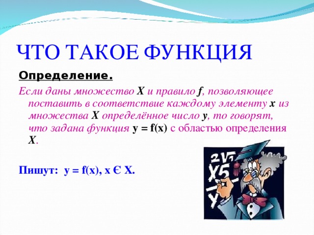 ЧТО ТАКОЕ ФУНКЦИЯ Определение.  Если даны множество Х и правило f , позволяющее поставить в соответствие каждому элементу х из множества Х определённое число у , то говорят, что задана функция у  = f(x)  с областью определения Х .  Пишут: у  = f(x), x Є X.