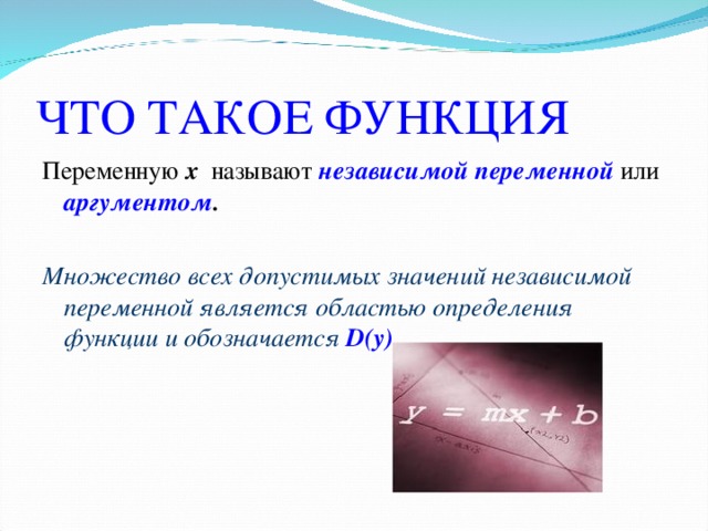 ЧТО ТАКОЕ ФУНКЦИЯ Переменную х  называют независимой переменной или аргументом .  Множество всех допустимых значений независимой переменной является областью определения функции и обозначается D(y) .