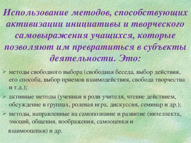 Использование методов, способствующих активизации инициативы и творческого самовыражения учащихся, которые позволяют им превратиться в субъекты деятельности. Это: методы свободного выбора (свободная беседа, выбор действия, его способа, выбор приемов взаимодействия, свобода творчества и т.д.); активные методы (ученики в роли учителя, чтение действием, обсуждение в группах, ролевая игра, дискуссия, семинар и др.); методы, направленные на самопознание и развитие (интеллекта, эмоций, общения, воображения, самооценки и  взаимооценки) и др.