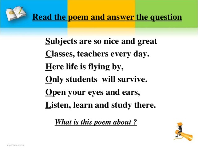 Read the poem and answer the question S ubjects are so nice and great C lasses, teachers every day. H ere life is flying by, O nly students will survive. O pen your eyes and ears, L isten, learn and study there.  What is this poem about ?