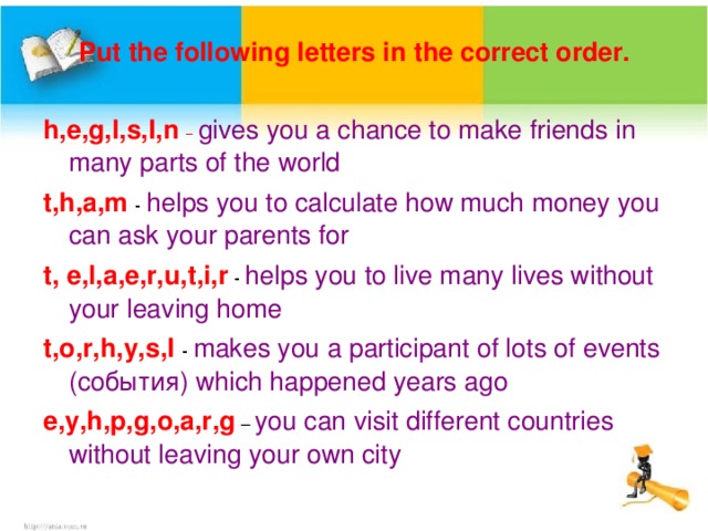 Put the following letters in the correct order. h,e,g,l,s,I,n –  gives you a chance to make friends in many parts of the world t,h,a,m  - helps you to calculate how much money you can ask your parents for t, e,l,a,e,r,u,t,i,r - helps you to live many lives without your leaving home t,o,r,h,y,s,I  - makes you a participant of lots of events ( события) which happened years ago e,y,h,p,g,o,a,r,g – you can visit different countries without leaving your own city