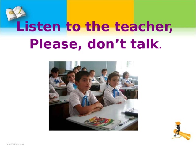 Listen to the teacher, Please, don’t talk .