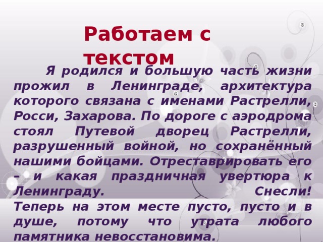 Работаем с текстом  Я родился и большую часть жизни прожил в Ленинграде, архитектура которого связана с именами Растрелли, Росси, Захарова. По дороге с аэродрома стоял Путевой дворец Растрелли, разрушенный войной, но сохранённый нашими бойцами. Отреставрировать его – и какая праздничная увертюра к Ленинграду. Снесли!  Теперь на этом месте пусто, пусто и в душе, потому что утрата любого памятника невосстановима.