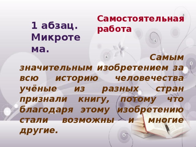 Самостоятельная работа 1 абзац. Микротема.     Самым значительным изобретением за всю историю человечества учёные из разных стран признали книгу, потому что благодаря этому изобретению стали возможны и многие другие.