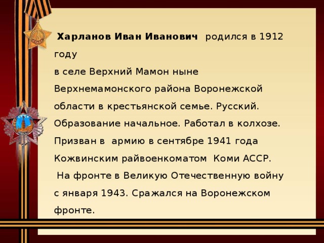   Харланов Иван Иванович родился в 1912 году  в селе Верхний Мамон ныне Верхнемамонского района Воронежской области в крестьянской семье. Русский.   Образование начальное. Работал в колхозе.  Призван в армию в сентябре 1941 года Кожвинским райвоенкоматом Коми АССР.   На фронте в Великую Отечественную войну  с января 1943. Сражался на Воронежском фронте.       