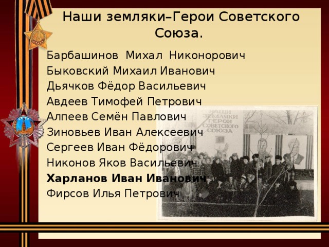 Наши земляки–Герои Советского Союза.  Барбашинов Михал Никонорович  Быковский Михаил Иванович  Дьячков Фёдор Васильевич  Авдеев Тимофей Петрович  Алпеев Семён Павлович   Зиновьев Иван Алексеевич   Сергеев Иван Фёдорович  Никонов Яков Васильевич   Харланов Иван Иванович   Фирсов Илья Петрович