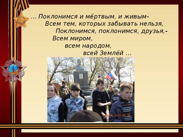 … Поклонимся и мёртвым, и живым-   Всем тем, которых забывать нельзя,   Поклонимся, поклонимся, друзья,-    Всем миром,     всем народом,       всей Землёй …