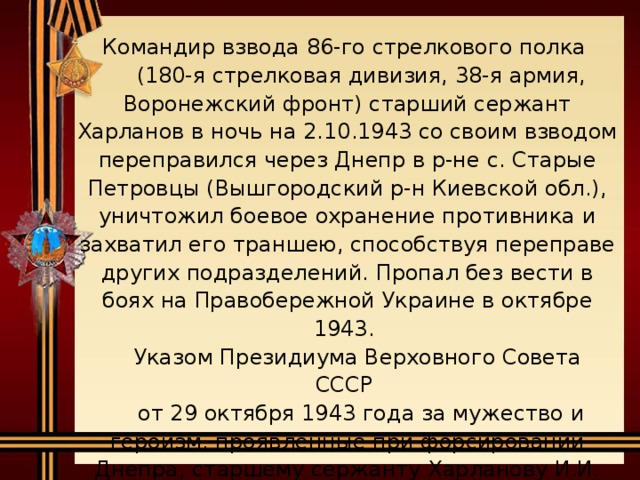 Командир взвода 86-го стрелкового полка  (180-я стрелковая дивизия, 38-я армия, Воронежский фронт) старший сержант Харланов в ночь на 2.10.1943 со своим взводом переправился через Днепр в р-не с. Старые Петровцы (Вышгородский р-н Киевской обл.), уничтожил боевое охранение противника и захватил его траншею, способствуя переправе других подразделений. Пропал без вести в боях на Правобережной Украине в октябре 1943.  Указом Президиума Верховного Совета СССР  от 29 октября 1943 года за мужество и героизм, проявленные при форсировании Днепра, старшему сержанту Харланову И.И. присвоено звание Героя Советского Союза.