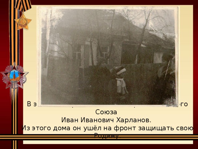 В этом доме родился и жил Герой Советского Союза  Иван Иванович Харланов.  Из этого дома он ушёл на фронт защищать свою Родину.